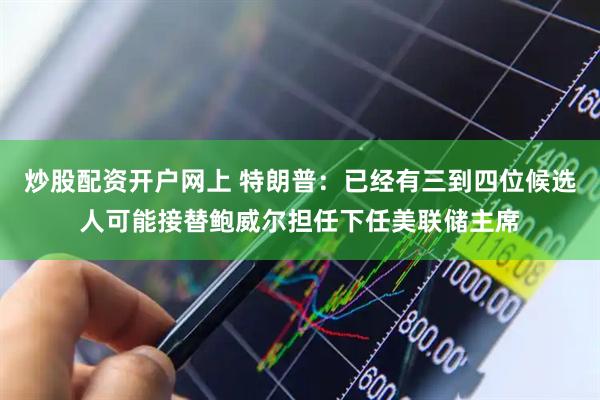 炒股配资开户网上 特朗普：已经有三到四位候选人可能接替鲍威尔担任下任美联储主席