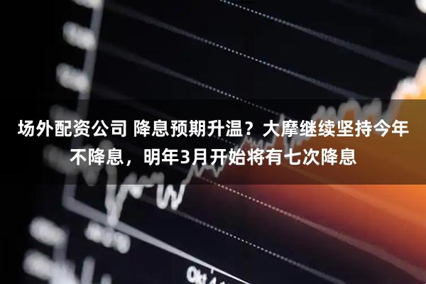场外配资公司 降息预期升温？大摩继续坚持今年不降息，明年3月开始将有七次降息