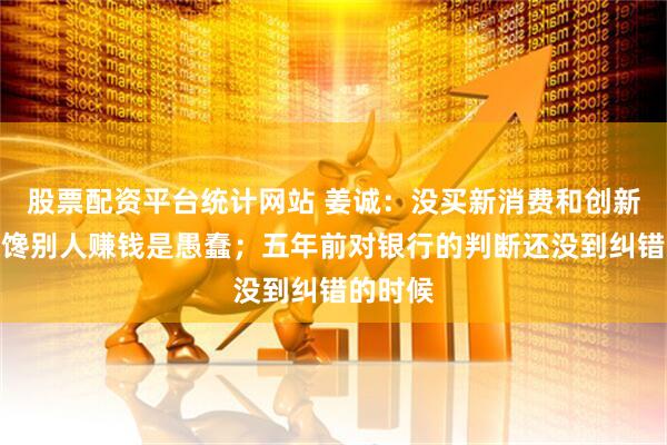 股票配资平台统计网站 姜诚：没买新消费和创新药，眼馋别人赚钱是愚蠢；五年前对银行的判断还没到纠错的时候