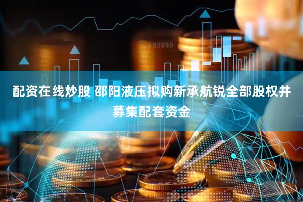 配资在线炒股 邵阳液压拟购新承航锐全部股权并募集配套资金
