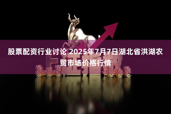 股票配资行业讨论 2025年7月7日湖北省洪湖农贸市场价格行情