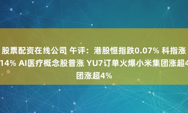 股票配资在线公司 午评：港股恒指跌0.07% 科指涨0.14% AI医疗概念股普涨 YU7订单火爆小米集团涨超4%