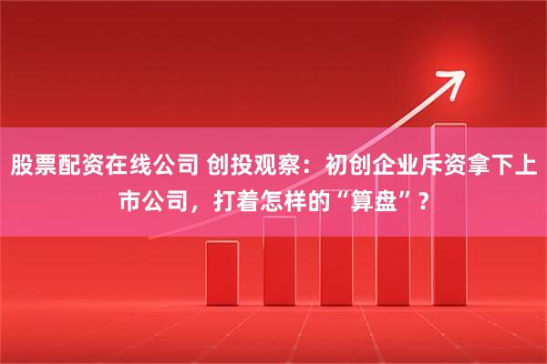 股票配资在线公司 创投观察：初创企业斥资拿下上市公司，打着怎样的“算盘”？
