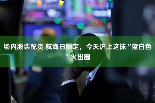 场内股票配资 航海日限定，今天沪上这抹“蓝白色”火出圈