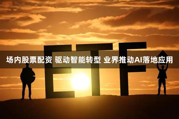 场内股票配资 驱动智能转型 业界推动AI落地应用