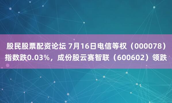 股民股票配资论坛 7月16日电信等权（000078）指数跌0.03%，成份股云赛智联（600602）领跌