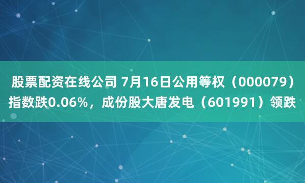 股票配资在线公司 7月16日公用等权（000079）指数跌0.06%，成份股大唐发电（601991）领跌
