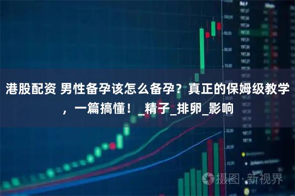港股配资 男性备孕该怎么备孕？真正的保姆级教学，一篇搞懂！_精子_排卵_影响