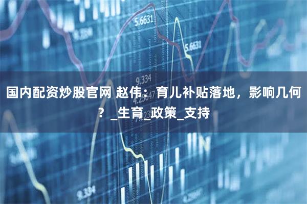 国内配资炒股官网 赵伟：育儿补贴落地，影响几何？_生育_政策_支持