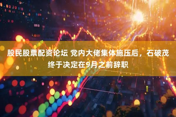 股民股票配资论坛 党内大佬集体施压后，石破茂终于决定在9月之前辞职