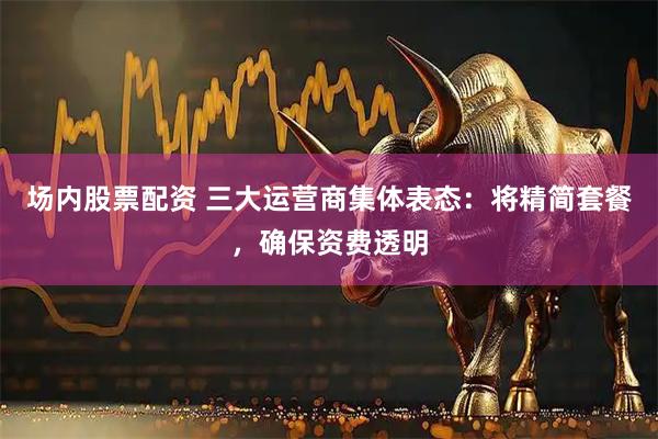 场内股票配资 三大运营商集体表态：将精简套餐，确保资费透明