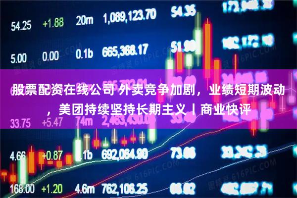 股票配资在线公司 外卖竞争加剧，业绩短期波动，美团持续坚持长期主义丨商业快评
