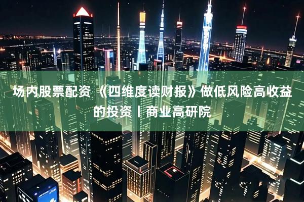 场内股票配资 《四维度读财报》做低风险高收益的投资丨商业高研院