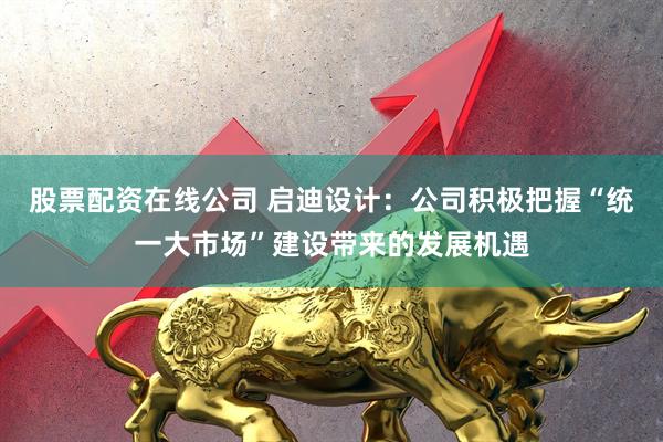 股票配资在线公司 启迪设计：公司积极把握“统一大市场”建设带来的发展机遇