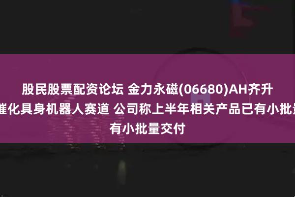 股民股票配资论坛 金力永磁(06680)AH齐升 政策催化具身机器人赛道 公司称上半年相关产品已有小批量交付