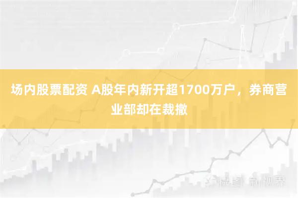场内股票配资 A股年内新开超1700万户，券商营业部却在裁撤