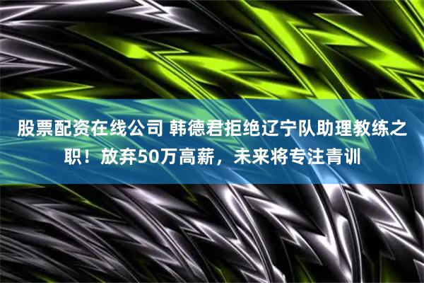 股票配资在线公司 韩德君拒绝辽宁队助理教练之职！放弃50万高薪，未来将专注青训