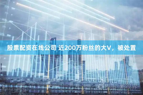股票配资在线公司 近200万粉丝的大V，被处置