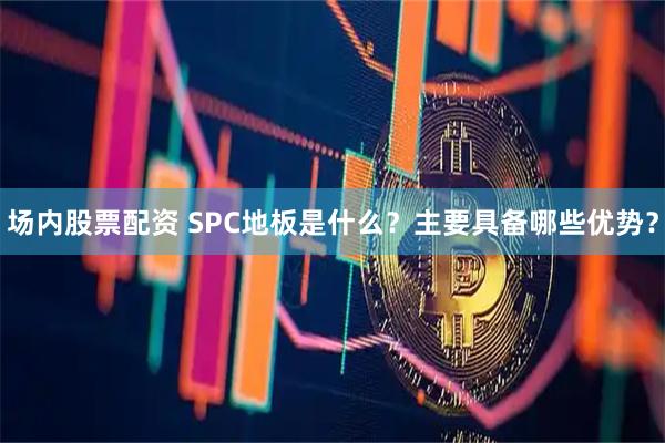场内股票配资 SPC地板是什么？主要具备哪些优势？