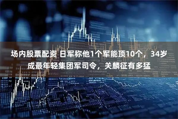 场内股票配资 日军称他1个军能顶10个，34岁成最年轻集团军司令，关麟征有多猛