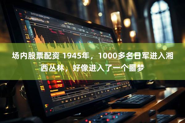 场内股票配资 1945年,1000多名日军进入湘西丛林,好像进入了一个噩梦