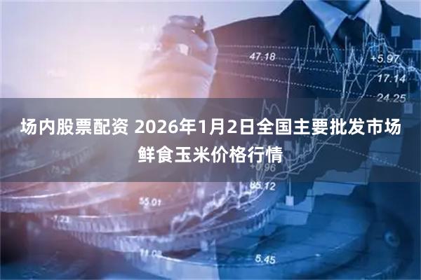 场内股票配资 2026年1月2日全国主要批发市场鲜食玉米价格行情