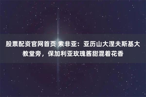 股票配资官网首页 索非亚:亚历山大涅夫斯基大教堂旁,保加利亚玫瑰酱甜混着花香
