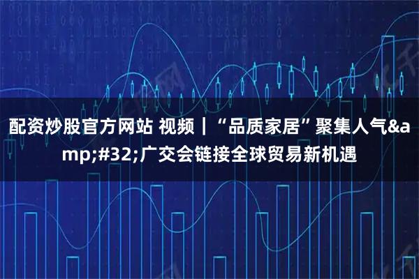 配资炒股官方网站 视频｜“品质家居”聚集人气 广交会链接全球贸易新机遇