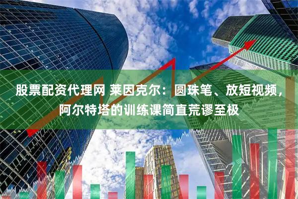 股票配资代理网 莱因克尔：圆珠笔、放短视频，阿尔特塔的训练课简直荒谬至极
