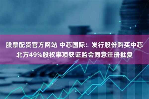 股票配资官方网站 中芯国际：发行股份购买中芯北方49%股权事项获证监会同意注册批复