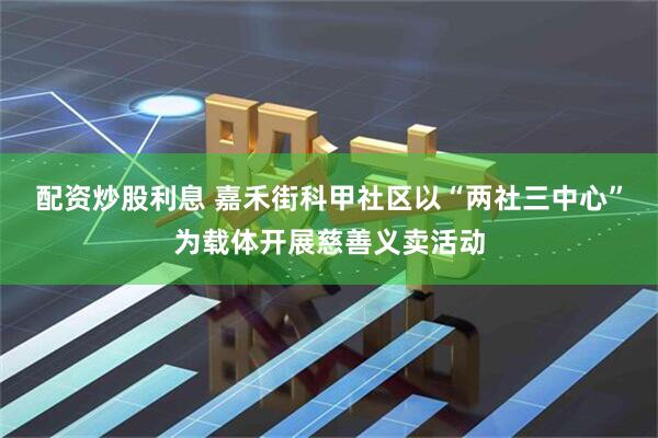 配资炒股利息 嘉禾街科甲社区以“两社三中心”为载体开展慈善义卖活动