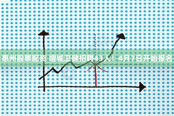 惠州股票配资 增城卫健招聘43人！4月7日开始报名