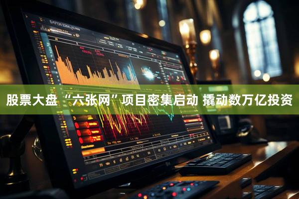 股票大盘 “六张网”项目密集启动 撬动数万亿投资