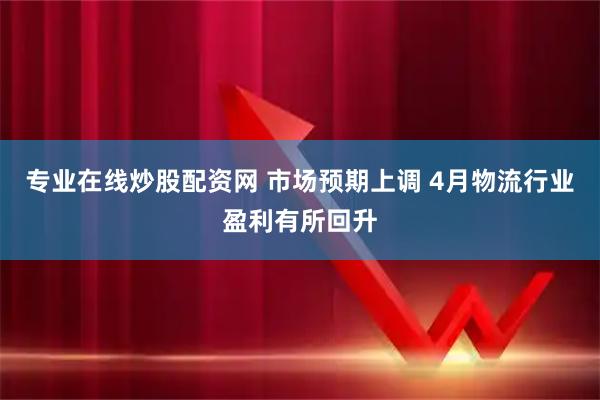 专业在线炒股配资网 市场预期上调 4月物流行业盈利有所回升