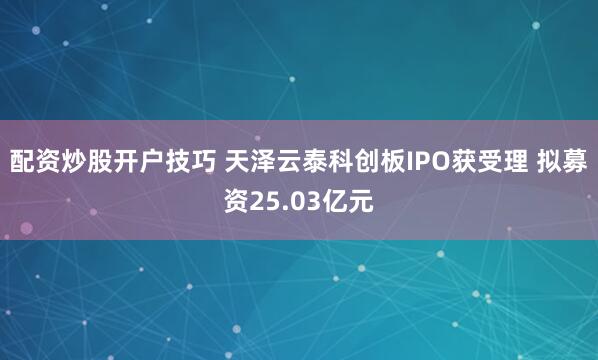配资炒股开户技巧 天泽云泰科创板IPO获受理 拟募资25.03亿元