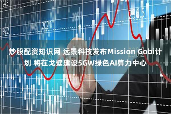 炒股配资知识网 远景科技发布Mission Gobi计划 将在戈壁建设5GW绿色AI算力中心
