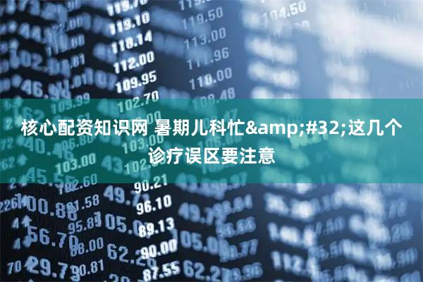 核心配资知识网 暑期儿科忙 这几个诊疗误区要注意