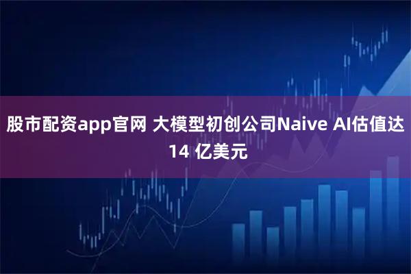 股市配资app官网 大模型初创公司Naive AI估值达 14 亿美元