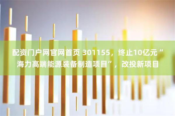 配资门户网官网首页 301155，终止10亿元“海力高端能源装备制造项目”，改投新项目