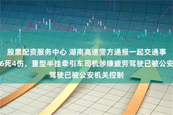 股票配资服务中心 湖南高速警方通报一起交通事故：造成6死4伤，重型半挂牵引车司机涉嫌疲劳驾驶已被公安机关控制